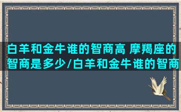 白羊和金牛谁的智商高 摩羯座的智商是多少/白羊和金牛谁的智商高 摩羯座的智商是多少-我的网站